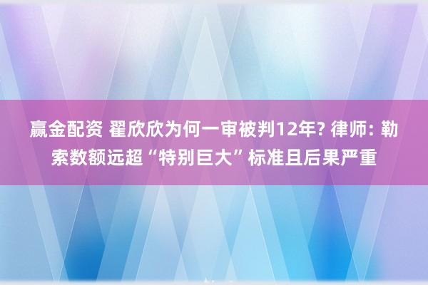 赢金配资 翟欣欣为何一审被判12年? 律师: 勒索数额远超“特别巨大”标准且后果严重