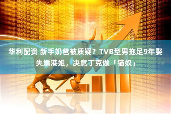 华利配资 新手奶爸被质疑？TVB型男拖足9年娶失婚港姐，决意丁克做「猫奴」