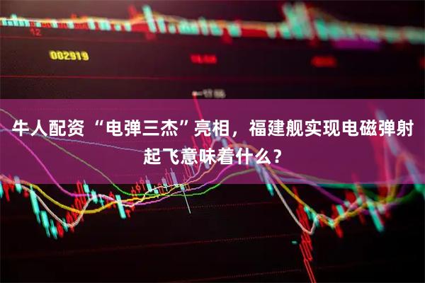 牛人配资 “电弹三杰”亮相，福建舰实现电磁弹射起飞意味着什么？