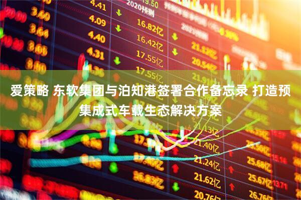 爱策略 东软集团与泊知港签署合作备忘录 打造预集成式车载生态解决方案