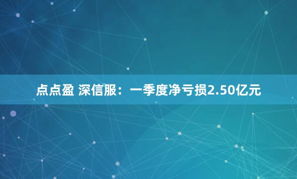 点点盈 深信服：一季度净亏损2.50亿元