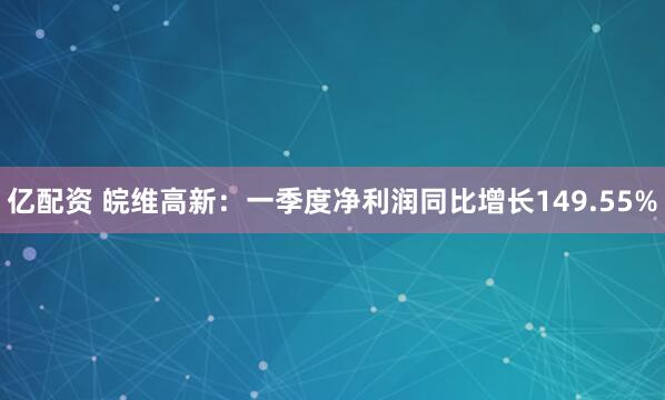 亿配资 皖维高新：一季度净利润同比增长149.55%
