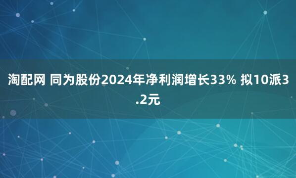 淘配网 同为股份2024年净利润增长33% 拟10派3.2元