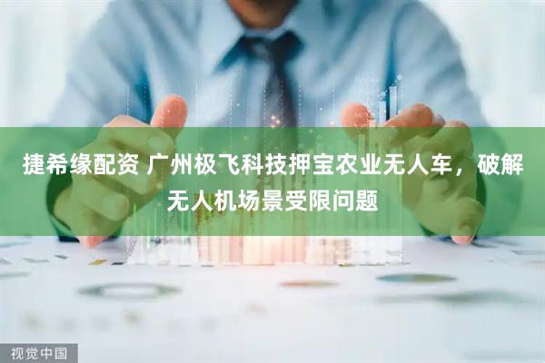 捷希缘配资 广州极飞科技押宝农业无人车，破解无人机场景受限问题