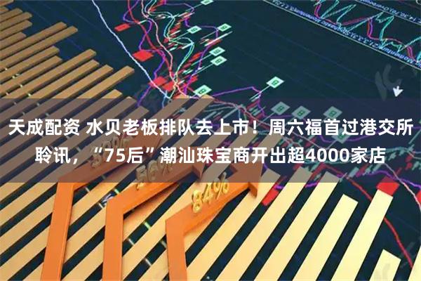 天成配资 水贝老板排队去上市！周六福首过港交所聆讯，“75后”潮汕珠宝商开出超4000家店
