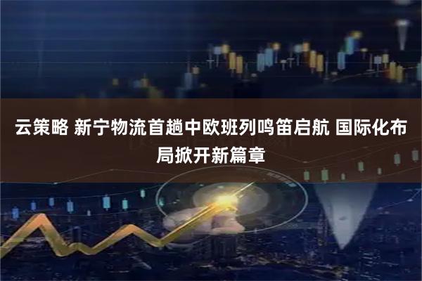 云策略 新宁物流首趟中欧班列鸣笛启航 国际化布局掀开新篇章