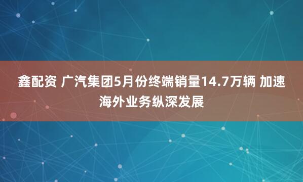 鑫配资 广汽集团5月份终端销量14.7万辆 加速海外业务纵深发展