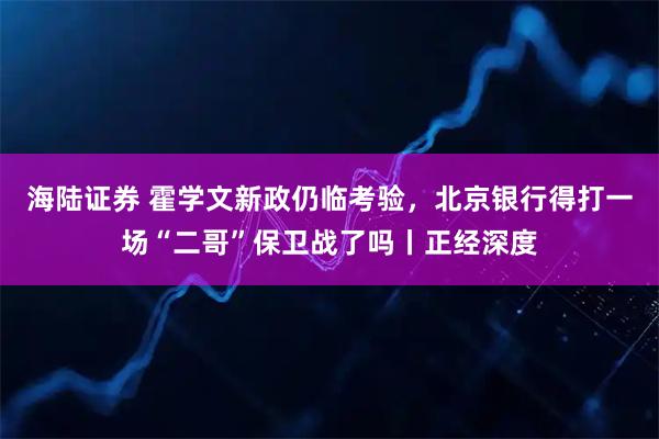 海陆证券 霍学文新政仍临考验，北京银行得打一场“二哥”保卫战了吗丨正经深度