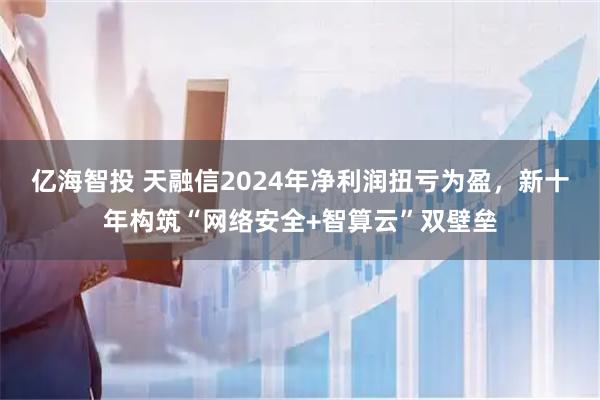 亿海智投 天融信2024年净利润扭亏为盈，新十年构筑“网络安全+智算云”双壁垒