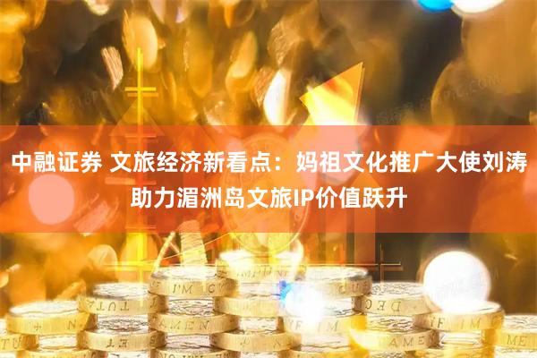 中融证券 文旅经济新看点：妈祖文化推广大使刘涛助力湄洲岛文旅IP价值跃升