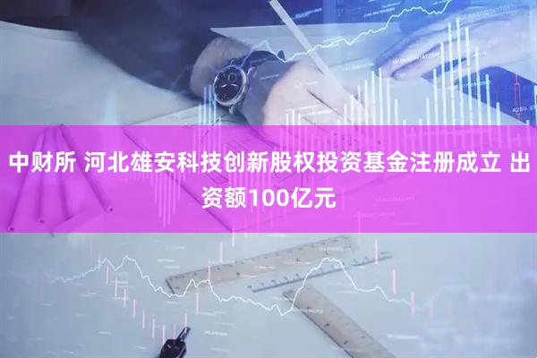 中财所 河北雄安科技创新股权投资基金注册成立 出资额100亿元