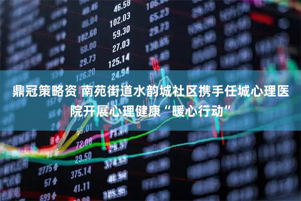 鼎冠策略资 南苑街道水韵城社区携手任城心理医院开展心理健康“暖心行动”