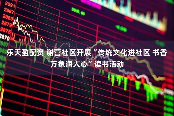 乐天盈配资 谢营社区开展“传统文化进社区 书香万象润人心”读书活动