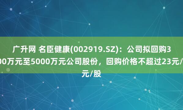 广升网 名臣健康(002919.SZ)：公司拟回购3000万元至5000万元公司股份，回购价格不超过23元/股