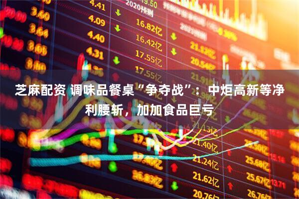 芝麻配资 调味品餐桌“争夺战”：中炬高新等净利腰斩，加加食品巨亏