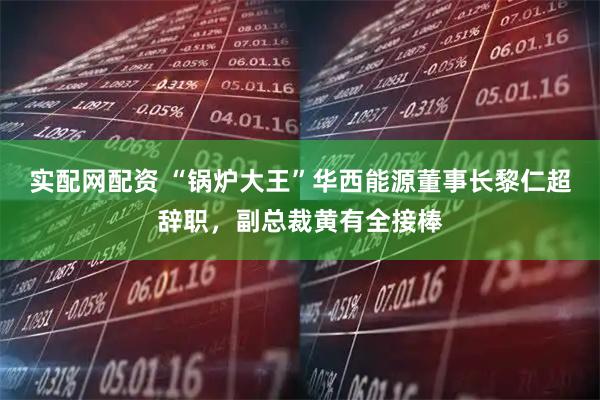 实配网配资 “锅炉大王”华西能源董事长黎仁超辞职，副总裁黄有全接棒