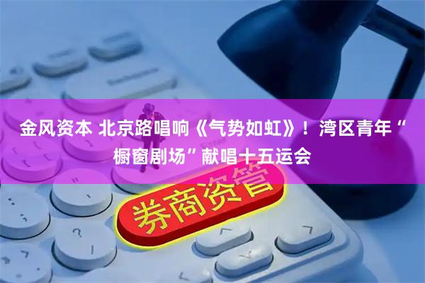 金风资本 北京路唱响《气势如虹》！湾区青年“橱窗剧场”献唱十五运会