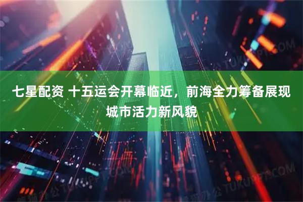 七星配资 十五运会开幕临近，前海全力筹备展现城市活力新风貌