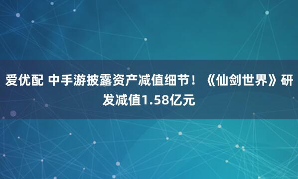 爱优配 中手游披露资产减值细节!《仙剑世界》研发减值1.58亿元