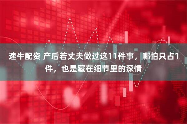 速牛配资 产后若丈夫做过这11件事，哪怕只占1件，也是藏在细节里的深情