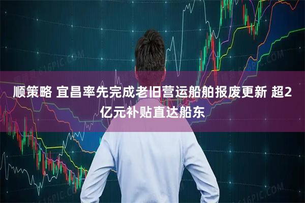 顺策略 宜昌率先完成老旧营运船舶报废更新 超2亿元补贴直达船东
