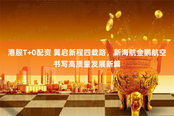 港股T+0配资 翼启新程四载路，新海航金鹏航空书写高质量发展新篇