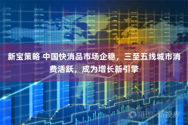 新宝策略 中国快消品市场企稳，三至五线城市消费活跃，成为增长新引擎