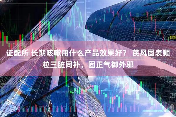 证配所 长期咳嗽用什么产品效果好？ 芪风固表颗粒三脏同补，固正气御外邪