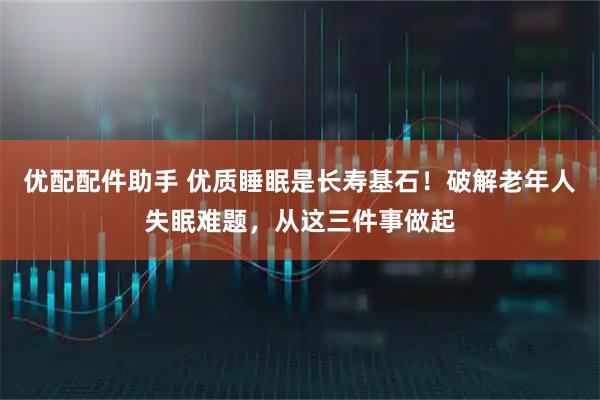 优配配件助手 优质睡眠是长寿基石！破解老年人失眠难题，从这三件事做起