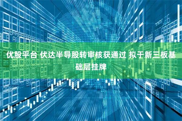 优股平台 伏达半导股转审核获通过 拟于新三板基础层挂牌