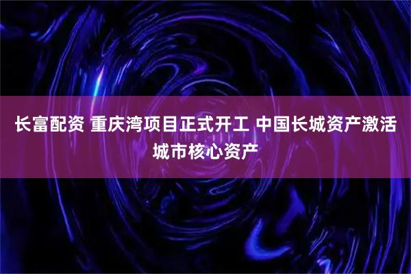 长富配资 重庆湾项目正式开工 中国长城资产激活城市核心资产