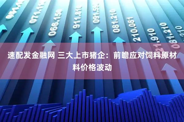 速配发金融网 三大上市猪企：前瞻应对饲料原材料价格波动
