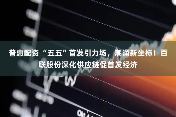 普惠配资 “五五”首发引力场，潮涌新坐标！百联股份深化供应链促首发经济