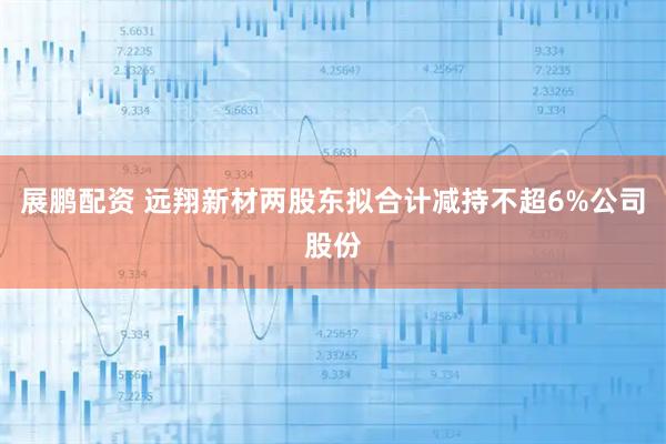 展鹏配资 远翔新材两股东拟合计减持不超6%公司股份