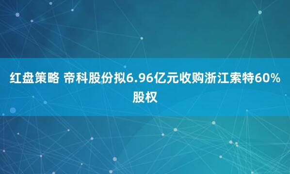 红盘策略 帝科股份拟6.96亿元收购浙江索特60%股权