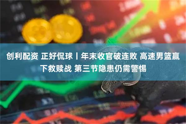 创利配资 正好侃球丨年末收官破连败 高速男篮赢下救赎战 第三节隐患仍需警惕