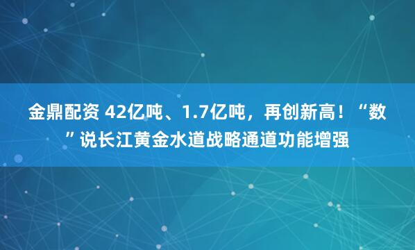 金鼎配资 42亿吨、1.7亿吨，再创新高！“数”说长江黄金水道战略通道功能增强
