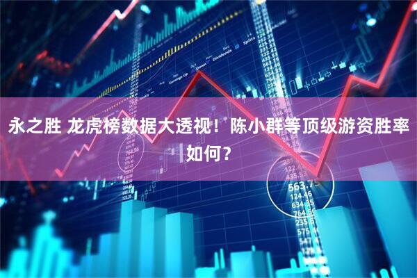 永之胜 龙虎榜数据大透视！陈小群等顶级游资胜率如何？