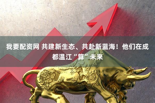 我要配资网 共建新生态、共赴新蓝海！他们在成都温江“算”未来