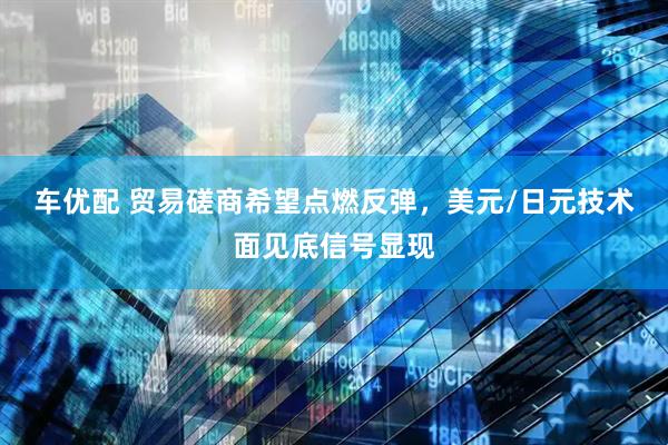 车优配 贸易磋商希望点燃反弹，美元/日元技术面见底信号显现