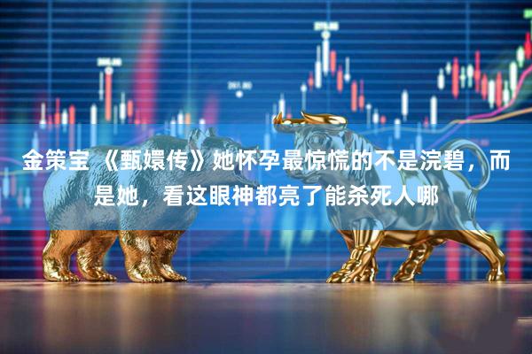金策宝 《甄嬛传》她怀孕最惊慌的不是浣碧，而是她，看这眼神都亮了能杀死人哪