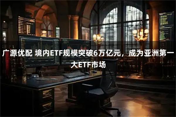 广源优配 境内ETF规模突破6万亿元，成为亚洲第一大ETF市场
