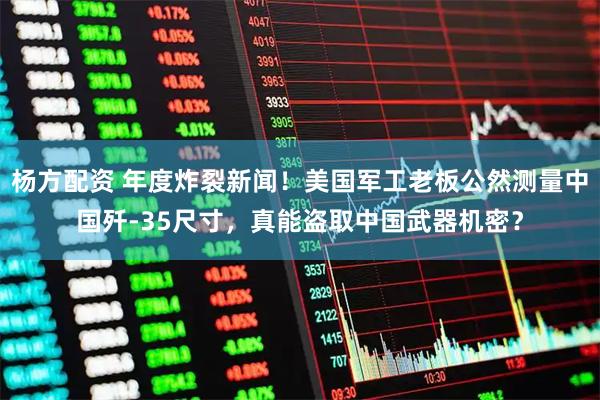 杨方配资 年度炸裂新闻！美国军工老板公然测量中国歼-35尺寸，真能盗取中国武器机密？