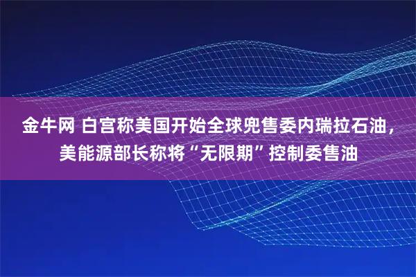金牛网 白宫称美国开始全球兜售委内瑞拉石油，美能源部长称将“无限期”控制委售油