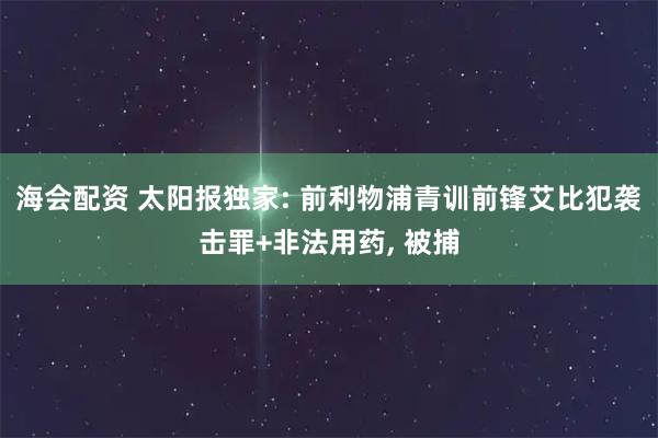 海会配资 太阳报独家: 前利物浦青训前锋艾比犯袭击罪+非法用药, 被捕