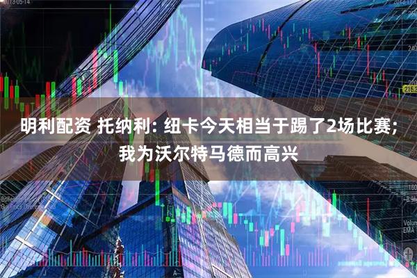 明利配资 托纳利: 纽卡今天相当于踢了2场比赛;我为沃尔特马德而高兴