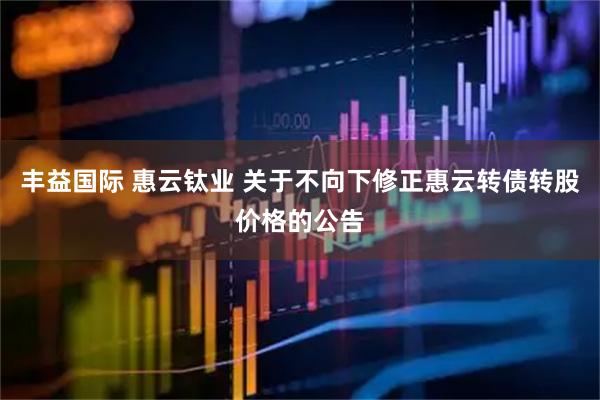 丰益国际 惠云钛业 关于不向下修正惠云转债转股价格的公告