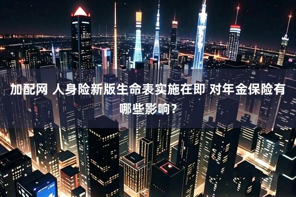 加配网 人身险新版生命表实施在即 对年金保险有哪些影响？