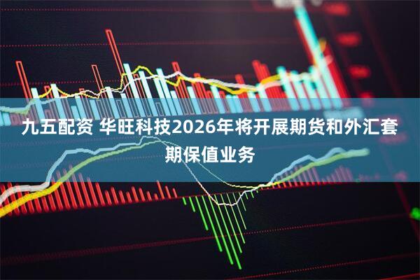 九五配资 华旺科技2026年将开展期货和外汇套期保值业务