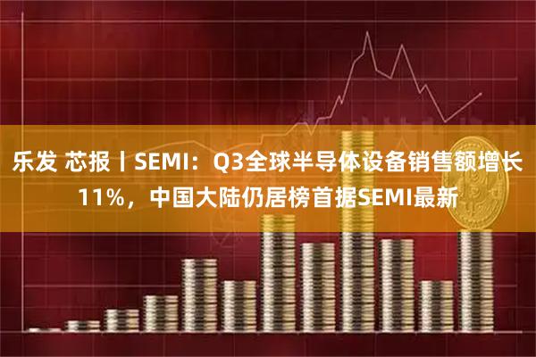 乐发 芯报丨SEMI：Q3全球半导体设备销售额增长11%，中国大陆仍居榜首据SEMI最新